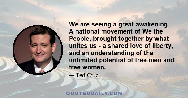 We are seeing a great awakening. A national movement of We the People, brought together by what unites us - a shared love of liberty, and an understanding of the unlimited potential of free men and free women.