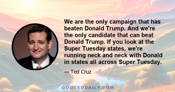 We are the only campaign that has beaten Donald Trump. And we're the only candidate that can beat Donald Trump. If you look at the Super Tuesday states, we're running neck and neck with Donald in states all across Super 