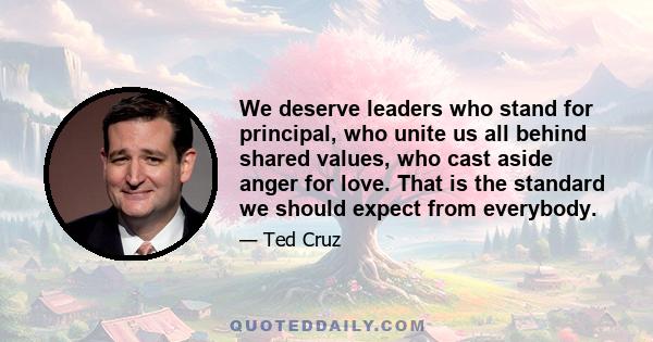 We deserve leaders who stand for principal, who unite us all behind shared values, who cast aside anger for love. That is the standard we should expect from everybody.