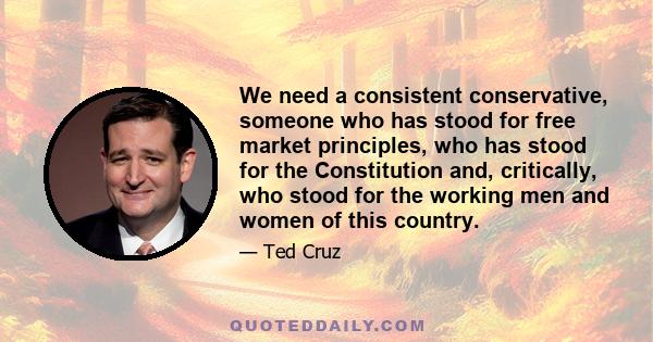 We need a consistent conservative, someone who has stood for free market principles, who has stood for the Constitution and, critically, who stood for the working men and women of this country.