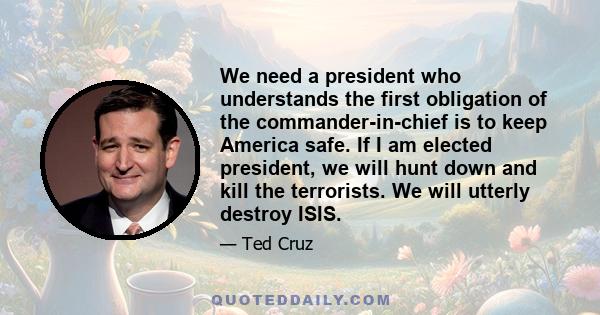 We need a president who understands the first obligation of the commander-in-chief is to keep America safe. If I am elected president, we will hunt down and kill the terrorists. We will utterly destroy ISIS.