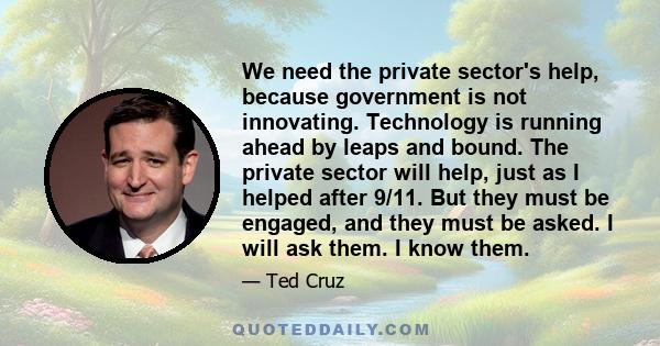 We need the private sector's help, because government is not innovating. Technology is running ahead by leaps and bound. The private sector will help, just as I helped after 9/11. But they must be engaged, and they must 