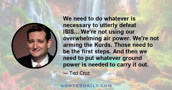 We need to do whatever is necessary to utterly defeat ISIS....We're not using our overwhelming air power. We're not arming the Kurds. Those need to be the first steps. And then we need to put whatever ground power is