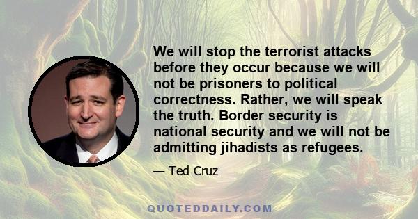 We will stop the terrorist attacks before they occur because we will not be prisoners to political correctness. Rather, we will speak the truth. Border security is national security and we will not be admitting