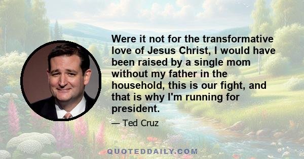 Were it not for the transformative love of Jesus Christ, I would have been raised by a single mom without my father in the household, this is our fight, and that is why I'm running for president.