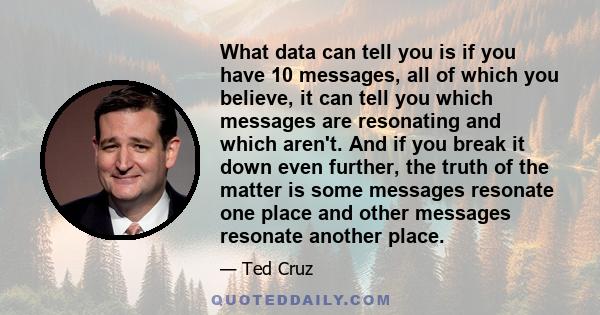 What data can tell you is if you have 10 messages, all of which you believe, it can tell you which messages are resonating and which aren't. And if you break it down even further, the truth of the matter is some