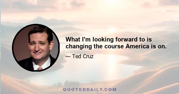 What I'm looking forward to is changing the course America is on.