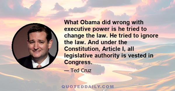 What Obama did wrong with executive power is he tried to change the law. He tried to ignore the law. And under the Constitution, Article I, all legislative authority is vested in Congress.