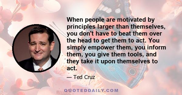 When people are motivated by principles larger than themselves, you don't have to beat them over the head to get them to act. You simply empower them, you inform them, you give them tools, and they take it upon