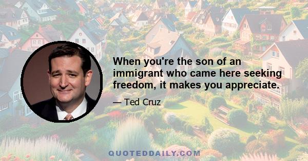 When you're the son of an immigrant who came here seeking freedom, it makes you appreciate.