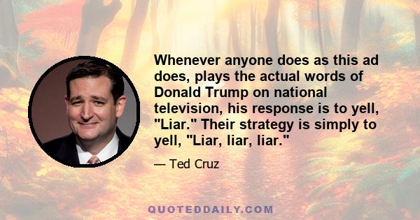 Whenever anyone does as this ad does, plays the actual words of Donald Trump on national television, his response is to yell, Liar. Their strategy is simply to yell, Liar, liar, liar.