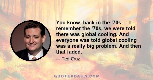 You know, back in the '70s — I remember the '70s, we were told there was global cooling. And everyone was told global cooling was a really big problem. And then that faded.