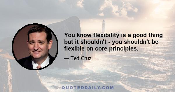 You know flexibility is a good thing but it shouldn't - you shouldn't be flexible on core principles.