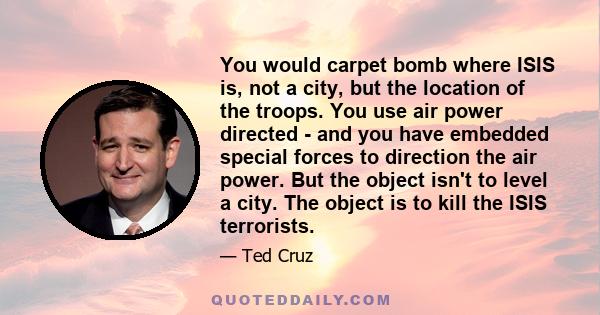 You would carpet bomb where ISIS is, not a city, but the location of the troops. You use air power directed - and you have embedded special forces to direction the air power. But the object isn't to level a city. The