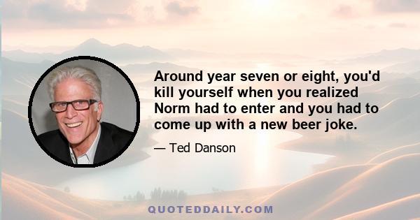 Around year seven or eight, you'd kill yourself when you realized Norm had to enter and you had to come up with a new beer joke.