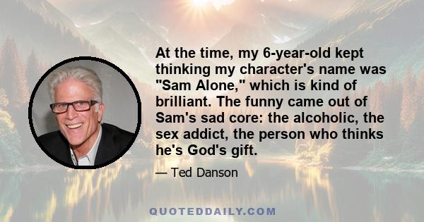 At the time, my 6-year-old kept thinking my character's name was Sam Alone, which is kind of brilliant. The funny came out of Sam's sad core: the alcoholic, the sex addict, the person who thinks he's God's gift.