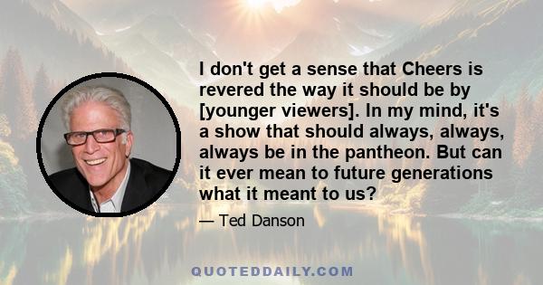 I don't get a sense that Cheers is revered the way it should be by [younger viewers]. In my mind, it's a show that should always, always, always be in the pantheon. But can it ever mean to future generations what it