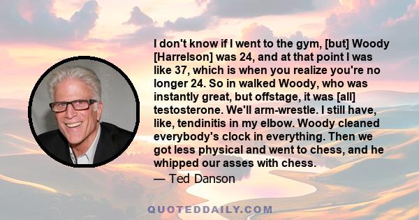 I don't know if I went to the gym, [but] Woody [Harrelson] was 24, and at that point I was like 37, which is when you realize you're no longer 24. So in walked Woody, who was instantly great, but offstage, it was [all]