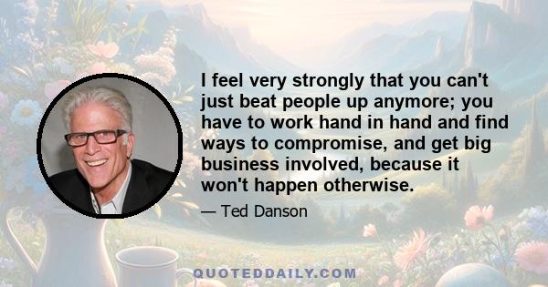 I feel very strongly that you can't just beat people up anymore; you have to work hand in hand and find ways to compromise, and get big business involved, because it won't happen otherwise.