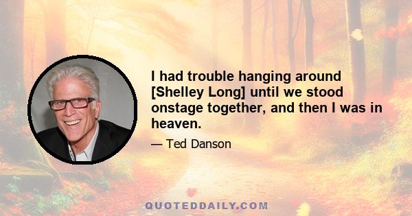 I had trouble hanging around [Shelley Long] until we stood onstage together, and then I was in heaven.