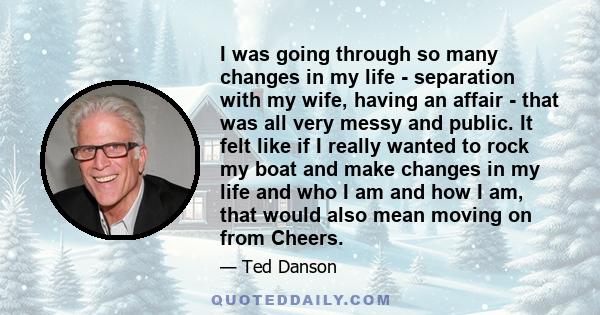 I was going through so many changes in my life - separation with my wife, having an affair - that was all very messy and public. It felt like if I really wanted to rock my boat and make changes in my life and who I am