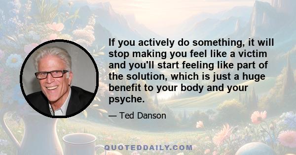 If you actively do something, it will stop making you feel like a victim and you'll start feeling like part of the solution, which is just a huge benefit to your body and your psyche.