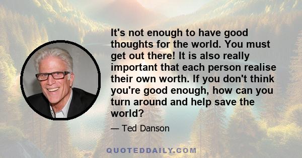 It's not enough to have good thoughts for the world. You must get out there! It is also really important that each person realise their own worth. If you don't think you're good enough, how can you turn around and help