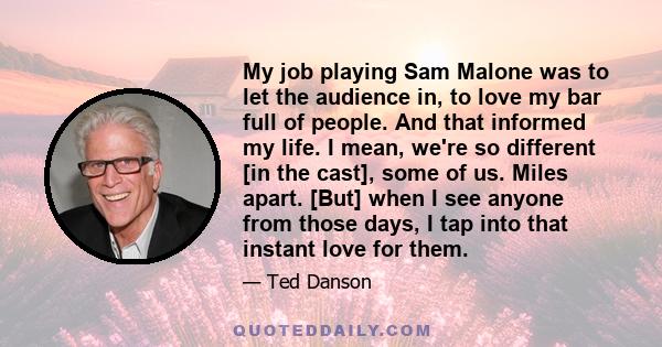 My job playing Sam Malone was to let the audience in, to love my bar full of people. And that informed my life. I mean, we're so different [in the cast], some of us. Miles apart. [But] when I see anyone from those days, 