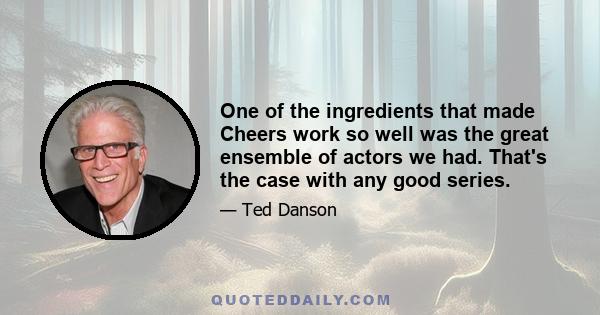 One of the ingredients that made Cheers work so well was the great ensemble of actors we had. That's the case with any good series.