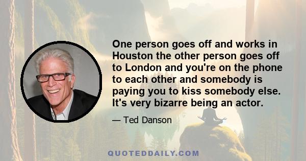 One person goes off and works in Houston the other person goes off to London and you're on the phone to each other and somebody is paying you to kiss somebody else. It's very bizarre being an actor.