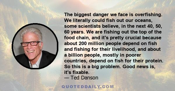 The biggest danger we face is overfishing. We literally could fish out our oceans, some scientists believe, in the next 40, 50, 60 years. We are fishing out the top of the food chain, and it's pretty crucial because