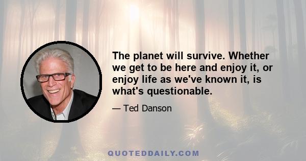 The planet will survive. Whether we get to be here and enjoy it, or enjoy life as we've known it, is what's questionable.