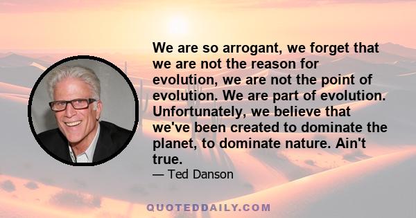 We are so arrogant, we forget that we are not the reason for evolution, we are not the point of evolution. We are part of evolution. Unfortunately, we believe that we've been created to dominate the planet, to dominate