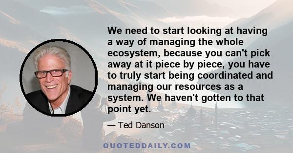 We need to start looking at having a way of managing the whole ecosystem, because you can't pick away at it piece by piece, you have to truly start being coordinated and managing our resources as a system. We haven't