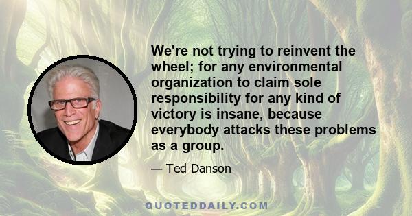 We're not trying to reinvent the wheel; for any environmental organization to claim sole responsibility for any kind of victory is insane, because everybody attacks these problems as a group.