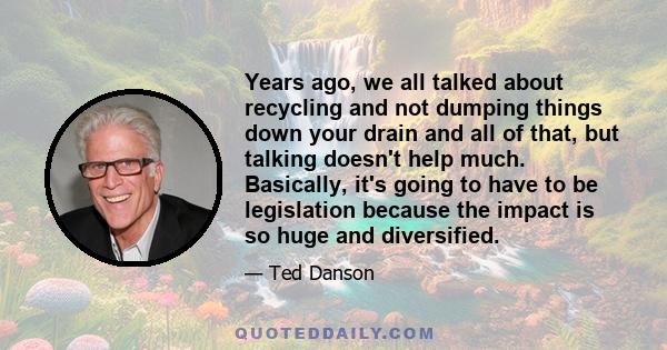 Years ago, we all talked about recycling and not dumping things down your drain and all of that, but talking doesn't help much. Basically, it's going to have to be legislation because the impact is so huge and