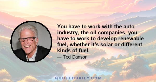 You have to work with the auto industry, the oil companies, you have to work to develop renewable fuel, whether it's solar or different kinds of fuel.