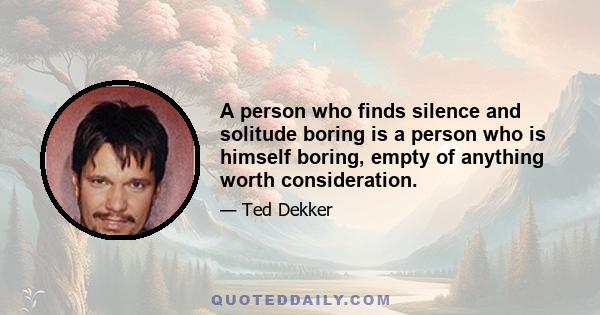 A person who finds silence and solitude boring is a person who is himself boring, empty of anything worth consideration.