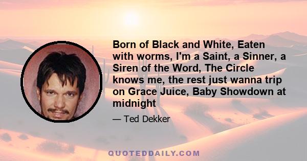 Born of Black and White, Eaten with worms, I'm a Saint, a Sinner, a Siren of the Word, The Circle knows me, the rest just wanna trip on Grace Juice, Baby Showdown at midnight