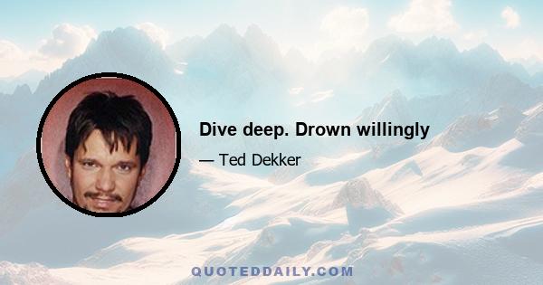 Dive deep. Drown willingly