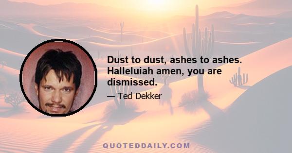 Dust to dust, ashes to ashes. Halleluiah amen, you are dismissed.