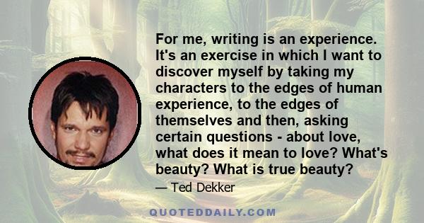 For me, writing is an experience. It's an exercise in which I want to discover myself by taking my characters to the edges of human experience, to the edges of themselves and then, asking certain questions - about love, 