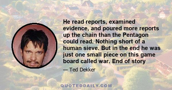 He read reports, examined evidence, and poured more reports up the chain than the Pentagon could read. Nothing short of a human sieve. But in the end he was just one small piece on this game board called war. End of