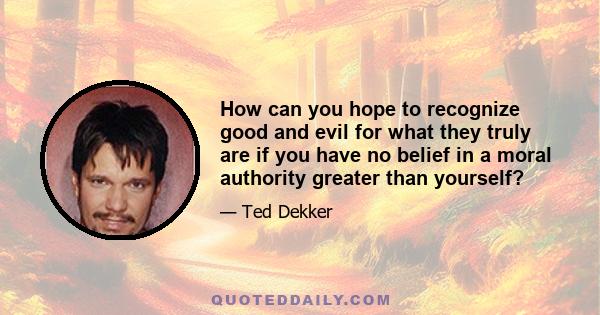 How can you hope to recognize good and evil for what they truly are if you have no belief in a moral authority greater than yourself?