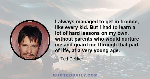 I always managed to get in trouble, like every kid. But I had to learn a lot of hard lessons on my own, without parents who would nurture me and guard me through that part of life, at a very young age.