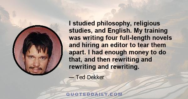 I studied philosophy, religious studies, and English. My training was writing four full-length novels and hiring an editor to tear them apart. I had enough money to do that, and then rewriting and rewriting and