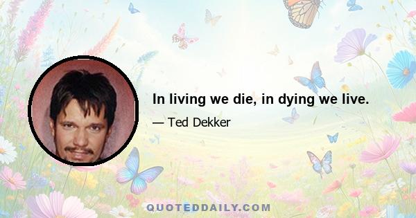 In living we die, in dying we live.