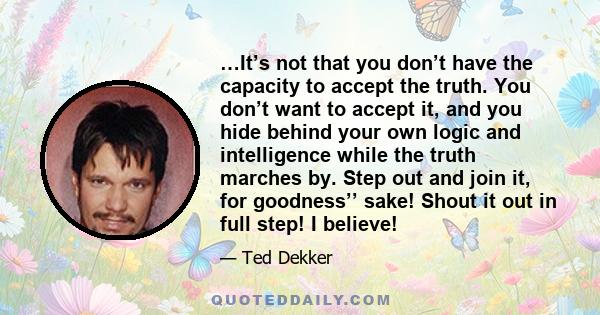 …It’s not that you don’t have the capacity to accept the truth. You don’t want to accept it, and you hide behind your own logic and intelligence while the truth marches by. Step out and join it, for goodness’’ sake!