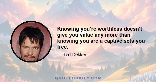 Knowing you’re worthless doesn’t give you value any more than knowing you are a captive sets you free.