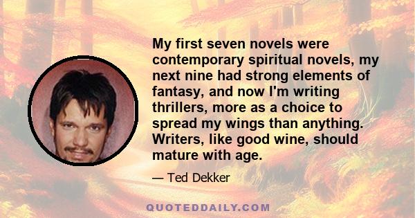 My first seven novels were contemporary spiritual novels, my next nine had strong elements of fantasy, and now I'm writing thrillers, more as a choice to spread my wings than anything. Writers, like good wine, should